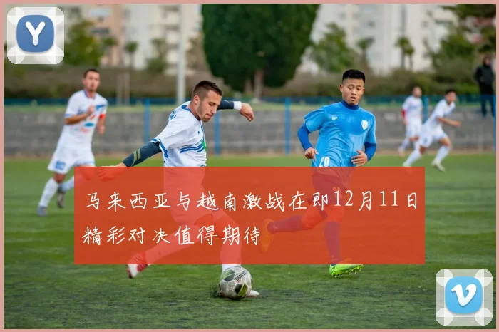马来西亚与越南激战在即12月11日精彩对决值得期待