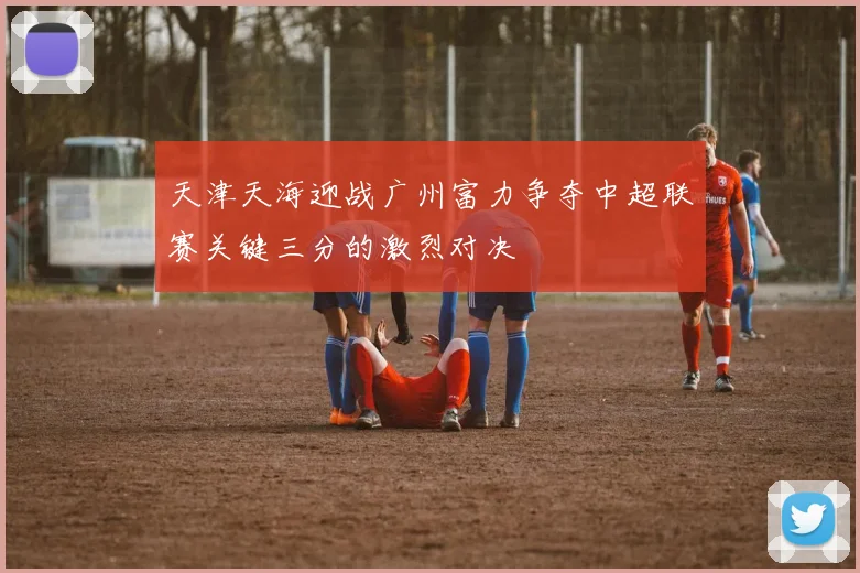 天津天海迎战广州富力争夺中超联赛关键三分的激烈对决