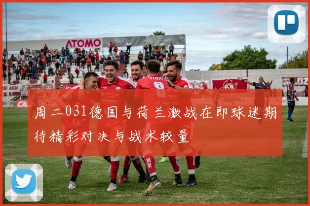 周二031德国与荷兰激战在即球迷期待精彩对决与战术较量