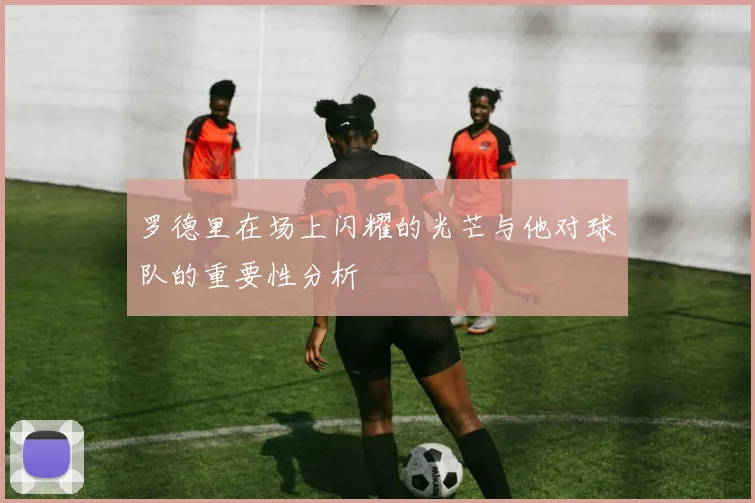罗德里在场上闪耀的光芒与他对球队的重要性分析