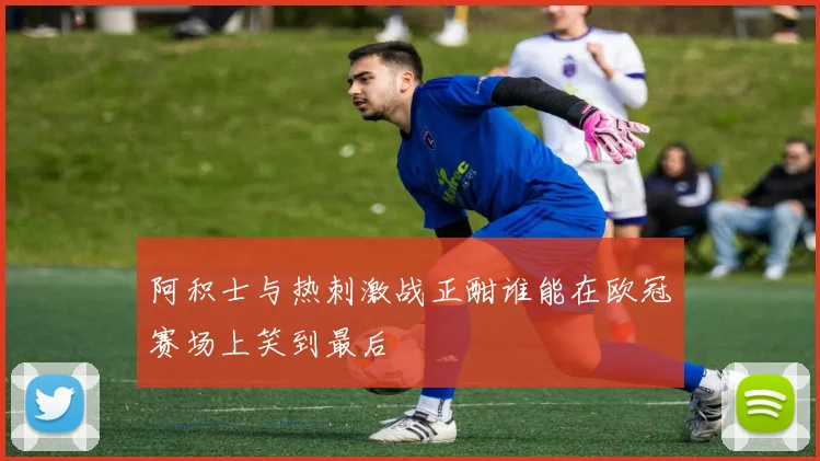 阿积士与热刺激战正酣谁能在欧冠赛场上笑到最后