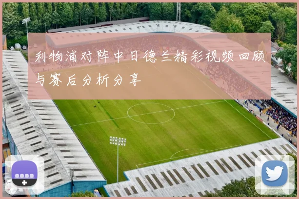 利物浦对阵中日德兰精彩视频回顾与赛后分析分享