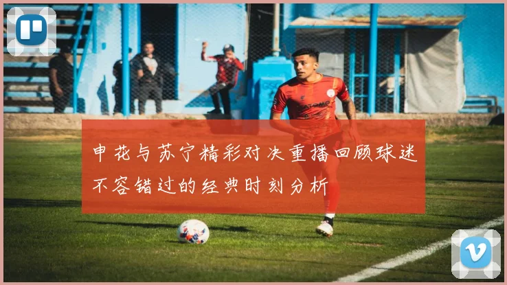 申花与苏宁精彩对决重播回顾球迷不容错过的经典时刻分析