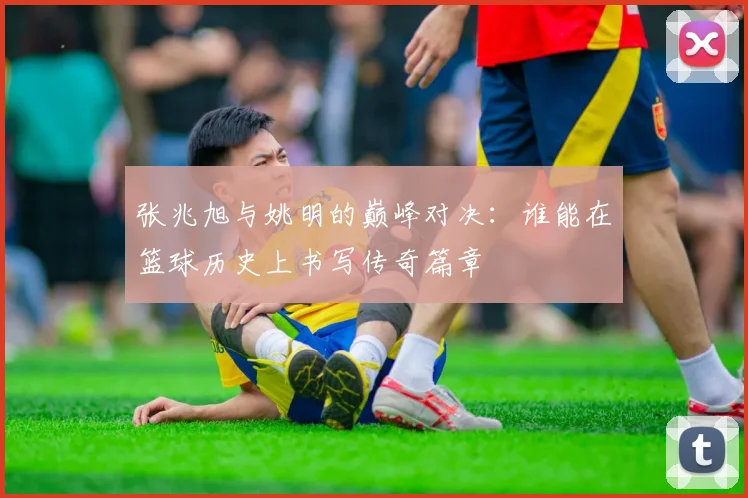 张兆旭与姚明的巅峰对决：谁能在篮球历史上书写传奇篇章