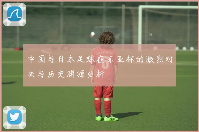 中国与日本足球在东亚杯的激烈对决与历史渊源分析