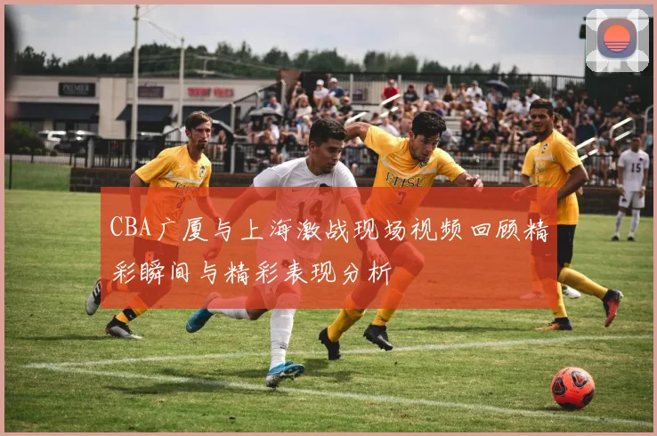 CBA广厦与上海激战现场视频回顾精彩瞬间与精彩表现分析