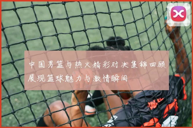 中国男篮与热火精彩对决集锦回顾展现篮球魅力与激情瞬间