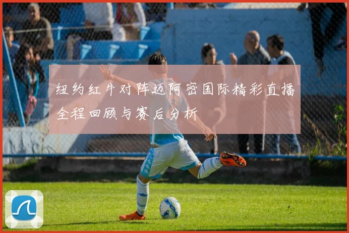 纽约红牛对阵迈阿密国际精彩直播全程回顾与赛后分析