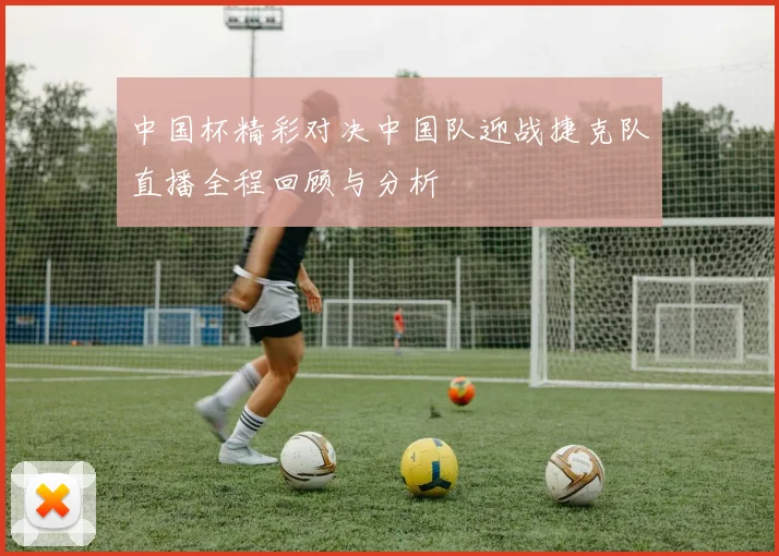 中国杯精彩对决中国队迎战捷克队直播全程回顾与分析