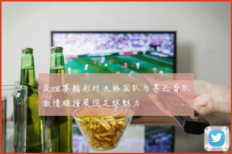 友谊赛精彩对决韩国队与墨西哥队激情碰撞展现足球魅力