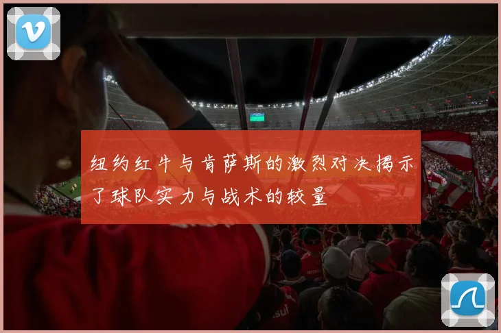 纽约红牛与肯萨斯的激烈对决揭示了球队实力与战术的较量