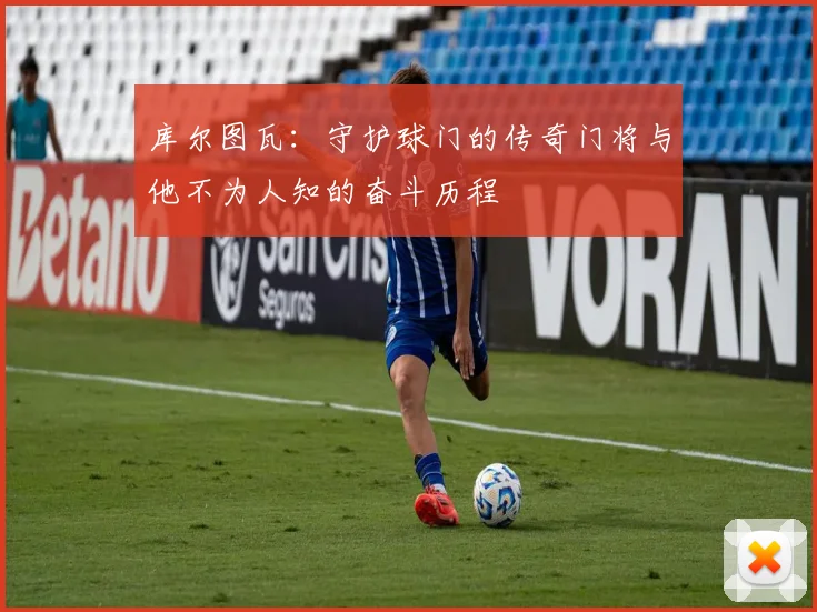 库尔图瓦：守护球门的传奇门将与他不为人知的奋斗历程