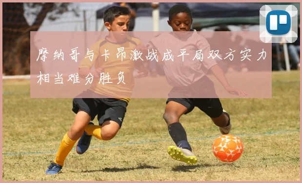 摩纳哥与卡昂激战成平局双方实力相当难分胜负