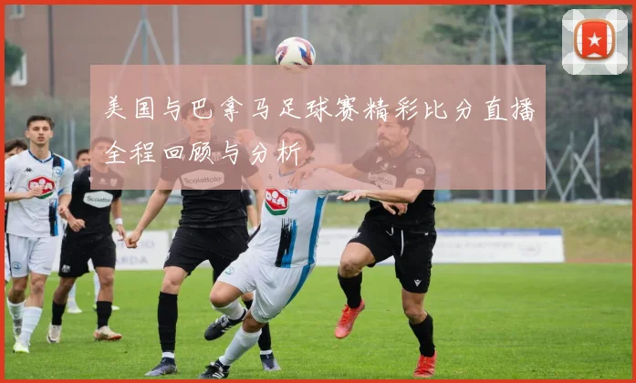 美国与巴拿马足球赛精彩比分直播全程回顾与分析