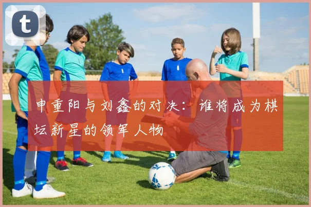 申重阳与刘鑫的对决：谁将成为棋坛新星的领军人物