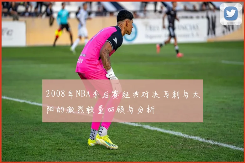 2008年NBA季后赛经典对决马刺与太阳的激烈较量回顾与分析