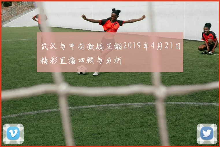 武汉与申花激战正酣2019年4月21日精彩直播回顾与分析