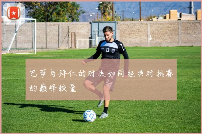 巴萨与拜仁的对决如同经典对抗赛的巅峰较量