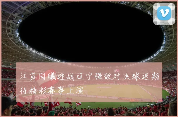 江苏同曦迎战辽宁强敌对决球迷期待精彩赛事上演