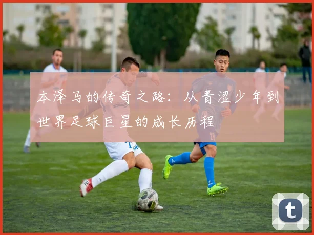 本泽马的传奇之路：从青涩少年到世界足球巨星的成长历程