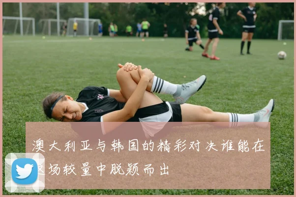 澳大利亚与韩国的精彩对决谁能在这场较量中脱颖而出