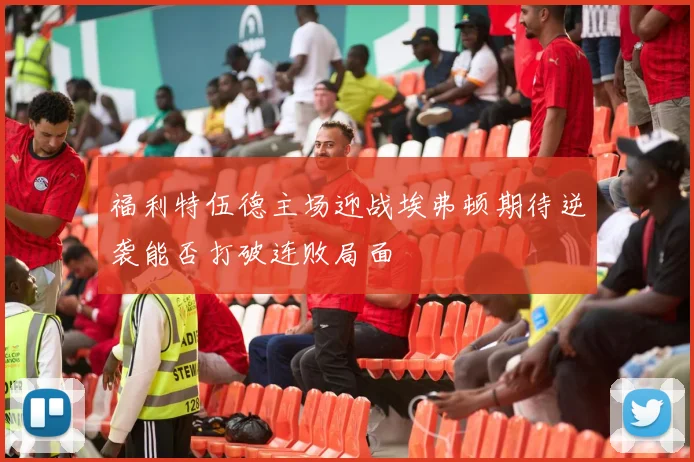 福利特伍德主场迎战埃弗顿期待逆袭能否打破连败局面