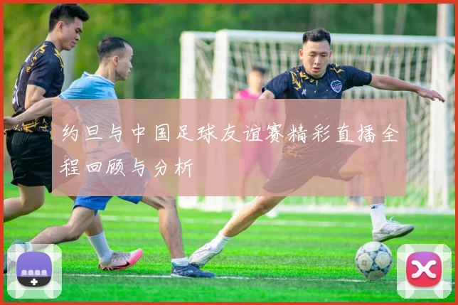 约旦与中国足球友谊赛精彩直播全程回顾与分析