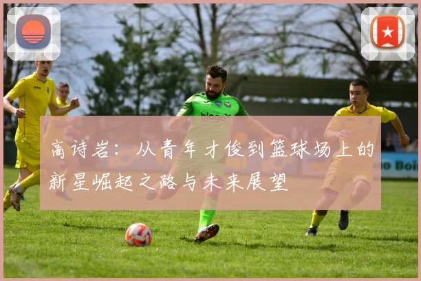 高诗岩：从青年才俊到篮球场上的新星崛起之路与未来展望