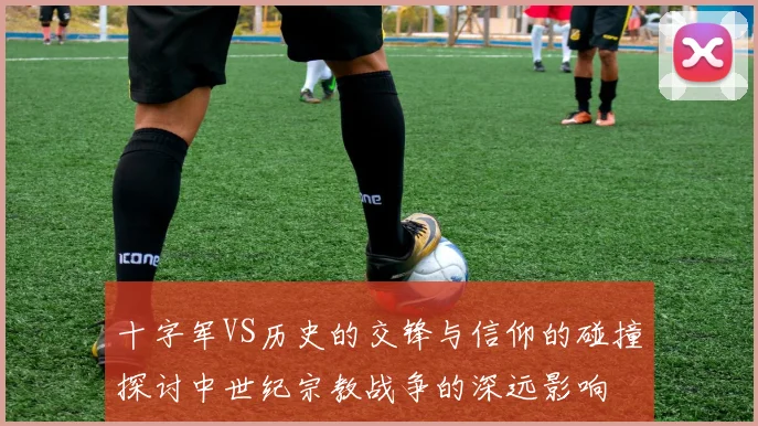 十字军VS历史的交锋与信仰的碰撞探讨中世纪宗教战争的深远影响