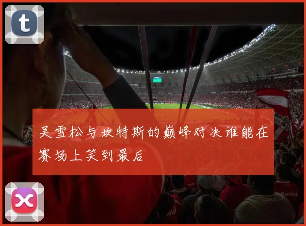 吴雪松与坎特斯的巅峰对决谁能在赛场上笑到最后