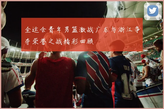 全运会青年男篮激战广东与浙江争夺荣誉之战精彩回顾